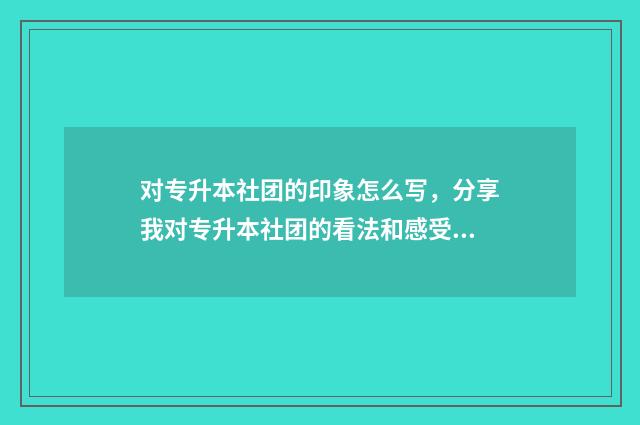 对专升本社团的印象怎么写，分享我对专升本社团的看法和感受 专升本社团活动