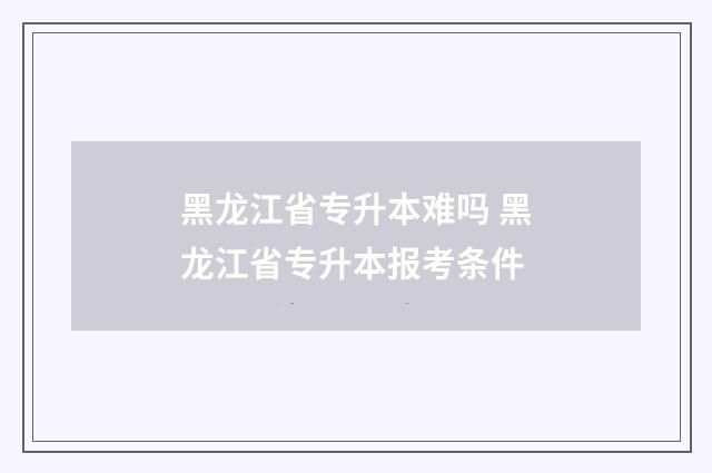 黑龙江省专升本难吗 黑龙江省专升本报考条件