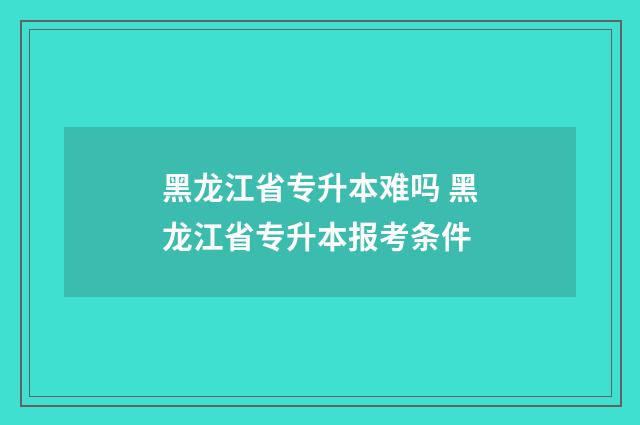 黑龙江省专升本难吗 黑龙江省专升本报考条件