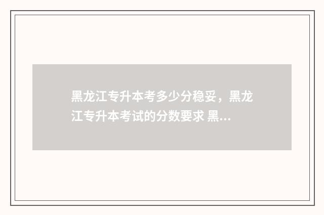 黑龙江专升本考多少分稳妥，黑龙江专升本考试的分数要求 黑龙江专升本考试时间2025年具体时间