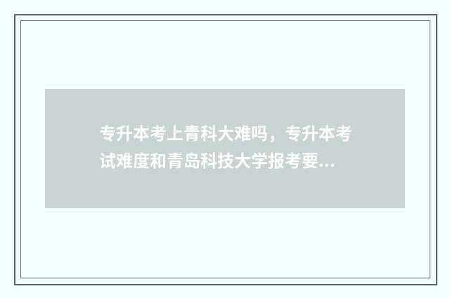 专升本考上青科大难吗，专升本考试难度和青岛科技大学报考要求 专升本考上青科院怎么样
