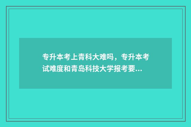 专升本考上青科大难吗，专升本考试难度和青岛科技大学报考要求 专升本考上青科院怎么样