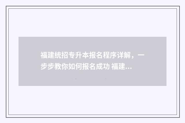 福建统招专升本报名程序详解，一步步教你如何报名成功 福建统招专升本难吗通过率多少
