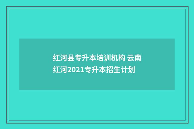 红河县专升本培训机构 云南红河2021专升本招生计划