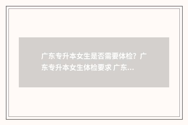 广东专升本女生是否需要体检？广东专升本女生体检要求 广东专升本含金量