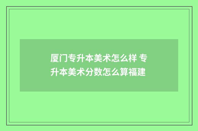 厦门专升本美术怎么样 专升本美术分数怎么算福建
