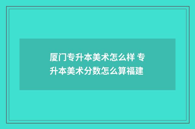 厦门专升本美术怎么样 专升本美术分数怎么算福建