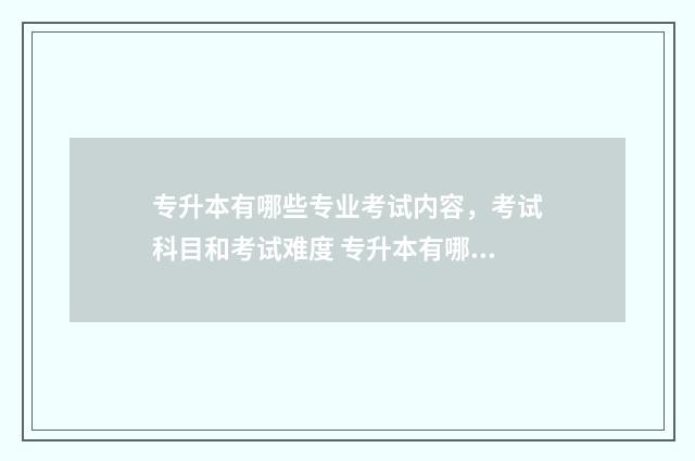 专升本有哪些专业考试内容，考试科目和考试难度 专升本有哪些专业可以选