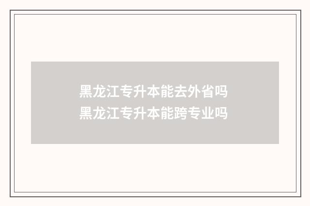 黑龙江专升本能去外省吗 黑龙江专升本能跨专业吗