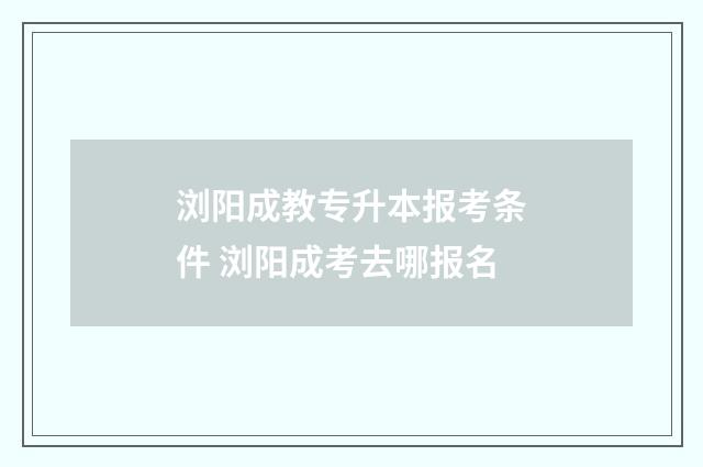 浏阳成教专升本报考条件 浏阳成考去哪报名
