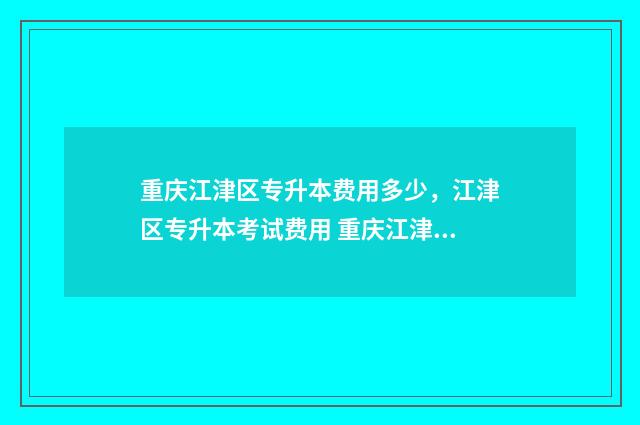 重庆江津区专升本费用多少，江津区专升本考试费用 重庆江津区专科学校