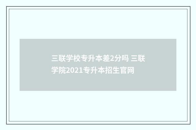 三联学校专升本差2分吗 三联学院2021专升本招生官网