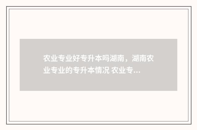 农业专业好专升本吗湖南，湖南农业专业的专升本情况 农业专业专升本考什么科目