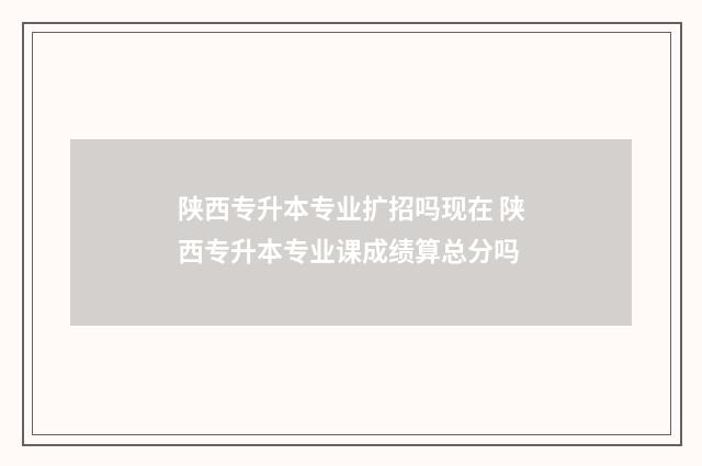 陕西专升本专业扩招吗现在 陕西专升本专业课成绩算总分吗