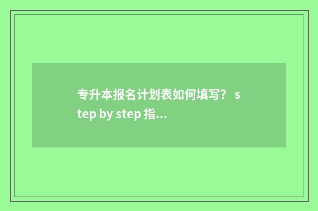 专升本报名计划表如何填写？ step by step 指南 专升本招生计划表