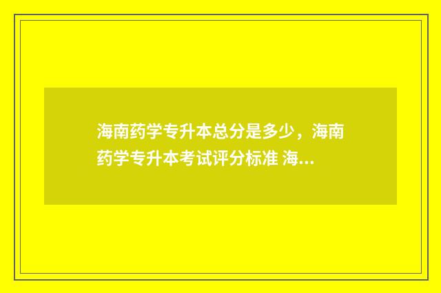 海南药学专升本总分是多少，海南药学专升本考试评分标准 海南药学专升本考哪些科目