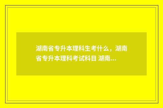 湖南省专升本理科生考什么，湖南省专升本理科考试科目 湖南专升本2021年政策解读