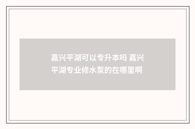 嘉兴平湖可以专升本吗 嘉兴平湖专业修水泵的在哪里啊
