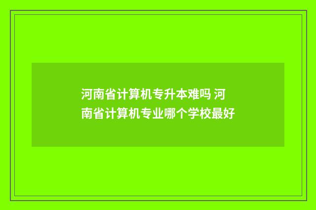 河南省计算机专升本难吗 河南省计算机专业哪个学校最好
