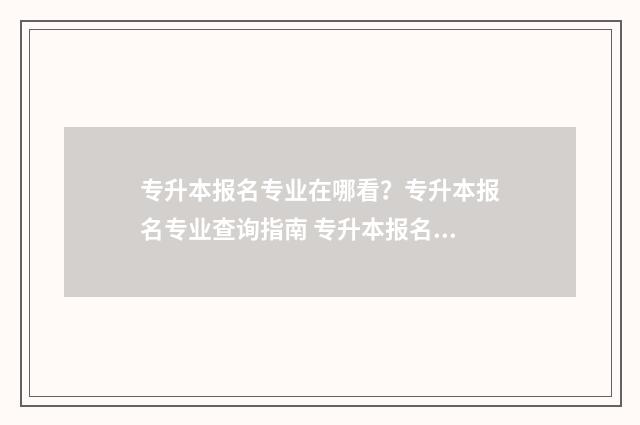 专升本报名专业在哪看？专升本报名专业查询指南 专升本报名专业填错了有什么影响