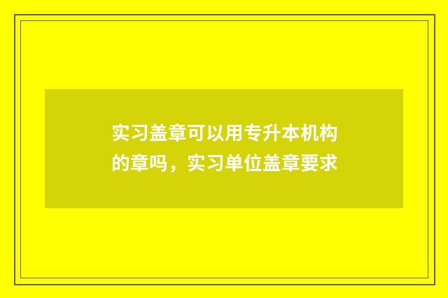 实习盖章可以用专升本机构的章吗，实习单位盖章要求