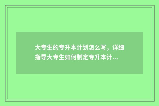 大专生的专升本计划怎么写，详细指导大专生如何制定专升本计划 大专生的专升本是什么时候