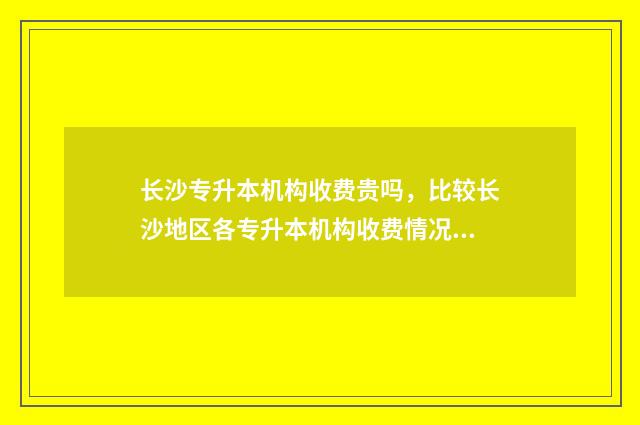 长沙专升本机构收费贵吗，比较长沙地区各专升本机构收费情况 长沙专升本机构一般几个月