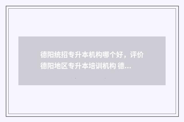 德阳统招专升本机构哪个好，评价德阳地区专升本培训机构 德阳市专升本培训机构