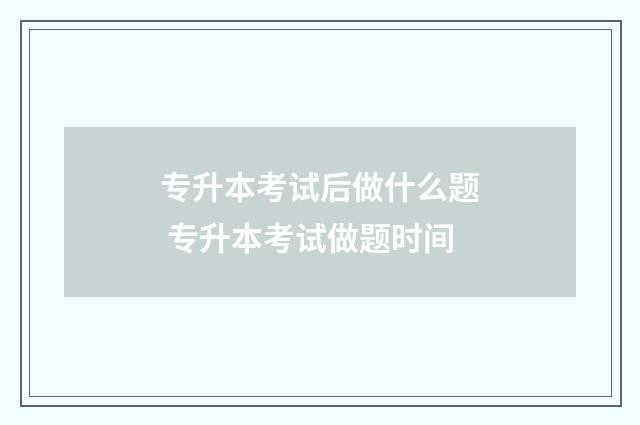 专升本考试后做什么题 专升本考试做题时间