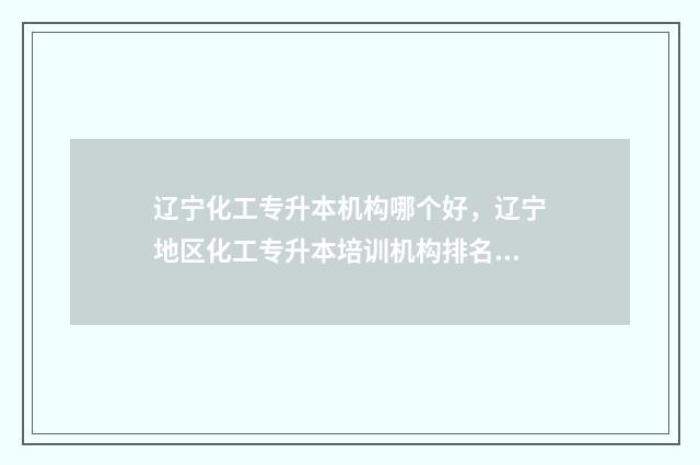 辽宁化工专升本机构哪个好，辽宁地区化工专升本培训机构排名 辽宁化工大学专升本
