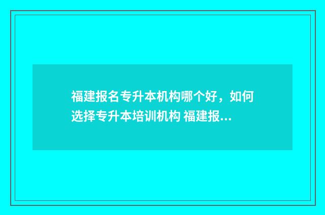 福建报名专升本机构哪个好，如何选择专升本培训机构 福建报名专升本时间