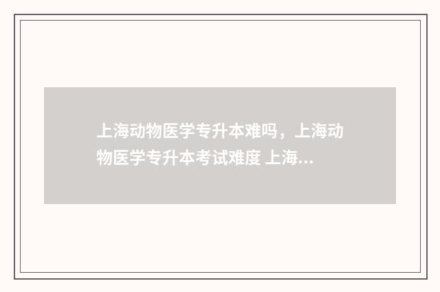 上海动物医学专升本难吗，上海动物医学专升本考试难度 上海动物医学专升本可以去哪些学校