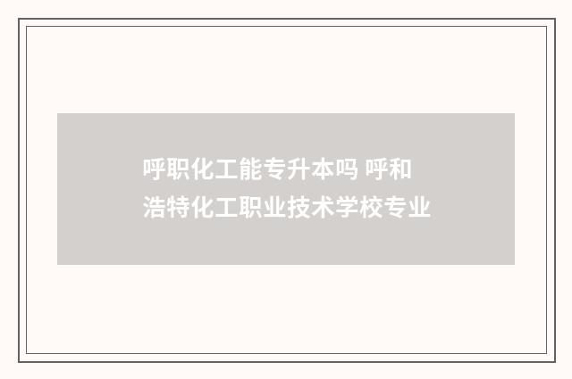 呼职化工能专升本吗 呼和浩特化工职业技术学校专业