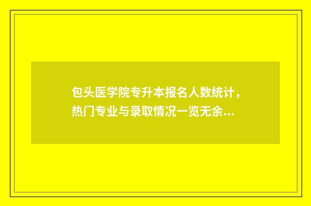 包头医学院专升本报名人数统计，热门专业与录取情况一览无余 包头医学院专升本分数线2024