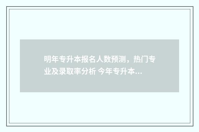 明年专升本报名人数预测，热门专业及录取率分析 今年专升本报名
