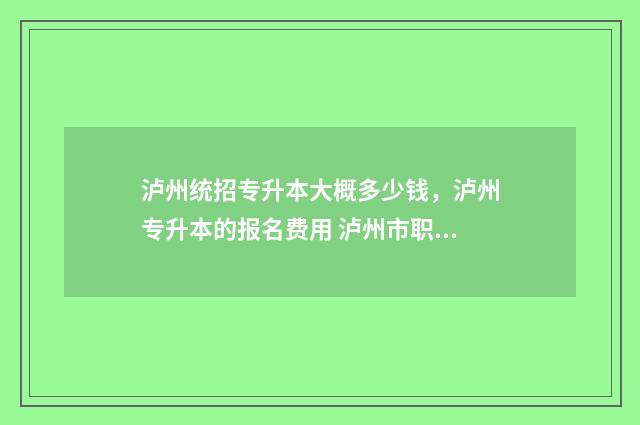 泸州统招专升本大概多少钱，泸州专升本的报名费用 泸州市职业技术学院专升本