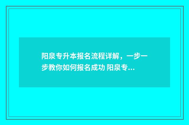阳泉专升本报名流程详解，一步一步教你如何报名成功 阳泉专升本报名入口官网2024报名
