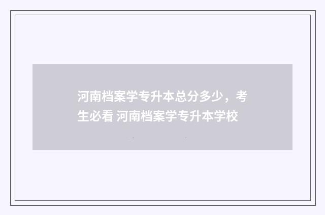 河南档案学专升本总分多少，考生必看 河南档案学专升本学校