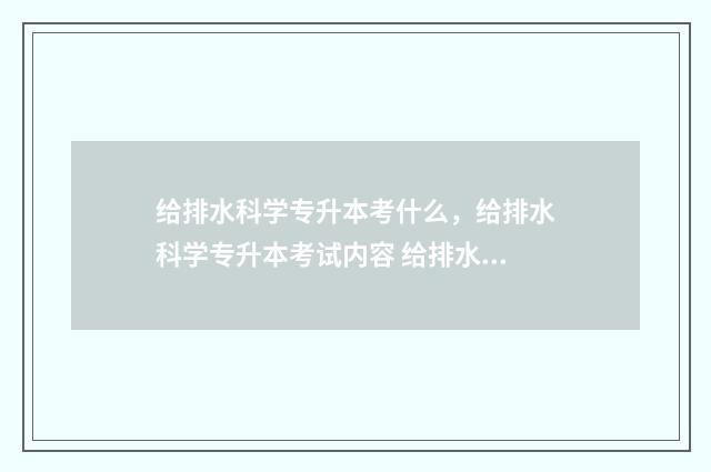 给排水科学专升本考什么，给排水科学专升本考试内容 给排水科学与工程专科出来好就业吗?