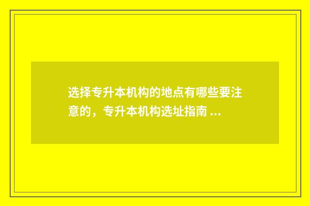 选择专升本机构的地点有哪些要注意的，专升本机构选址指南 选择专升本机构的原因