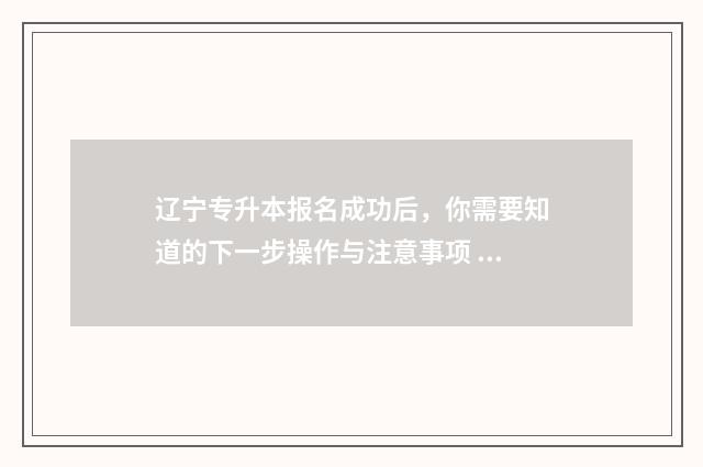 辽宁专升本报名成功后，你需要知道的下一步操作与注意事项 辽宁专升本报名入口官网2024报名时间表