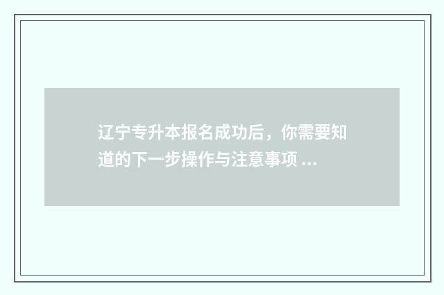 辽宁专升本报名成功后，你需要知道的下一步操作与注意事项 辽宁专升本报名入口官网2024报名时间表