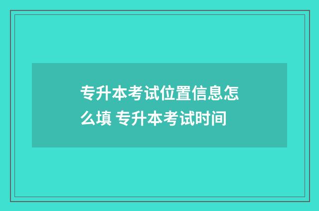 专升本考试位置信息怎么填 专升本考试时间