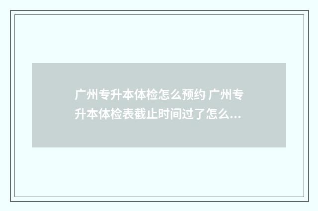 广州专升本体检怎么预约 广州专升本体检表截止时间过了怎么办