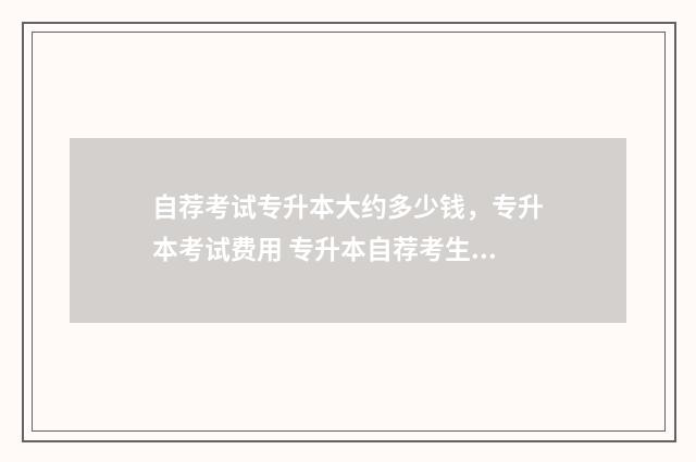 自荐考试专升本大约多少钱，专升本考试费用 专升本自荐考生是什么意思