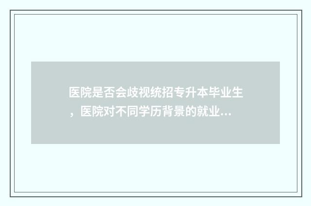 医院是否会歧视统招专升本毕业生，医院对不同学历背景的就业方法 医院是否歧视低学历中医专长医师?