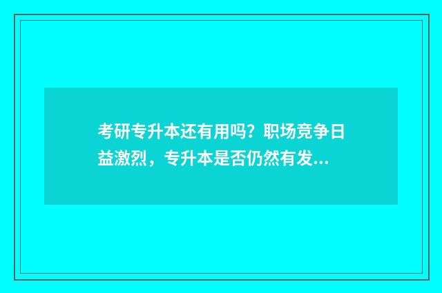 考研专升本还有用吗？职场竞争日益激烈，专升本是否仍然有发展前途？ 专升本考了研有用吗