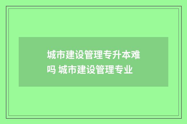 城市建设管理专升本难吗 城市建设管理专业