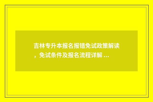 吉林专升本报名报错免试政策解读，免试条件及报名流程详解 吉林专升本报名费多少钱