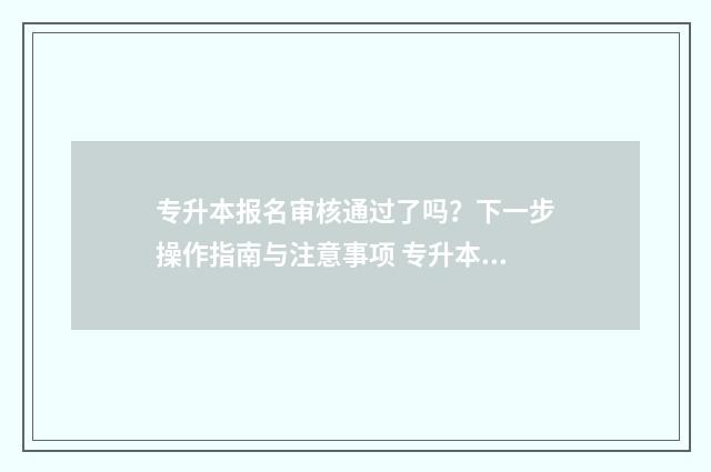 专升本报名审核通过了吗？下一步操作指南与注意事项 专升本报名审核通过了然后怎么办